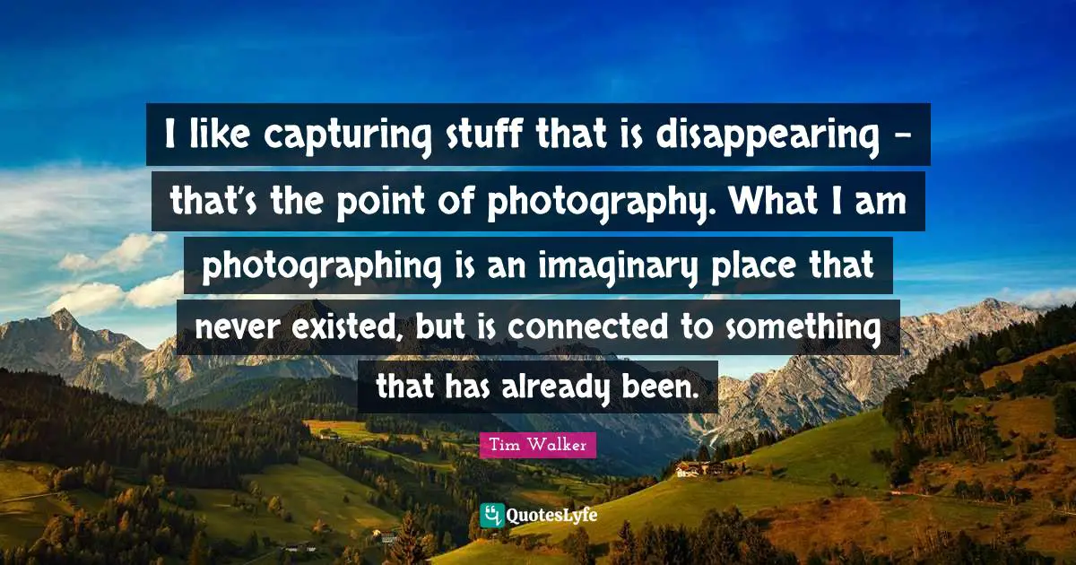 Disappear Quotes: "I like capturing stuff that is disappearing - that’s the point of photography. What I am photographing is an imaginary place that never existed, but is connected to something that has already been."