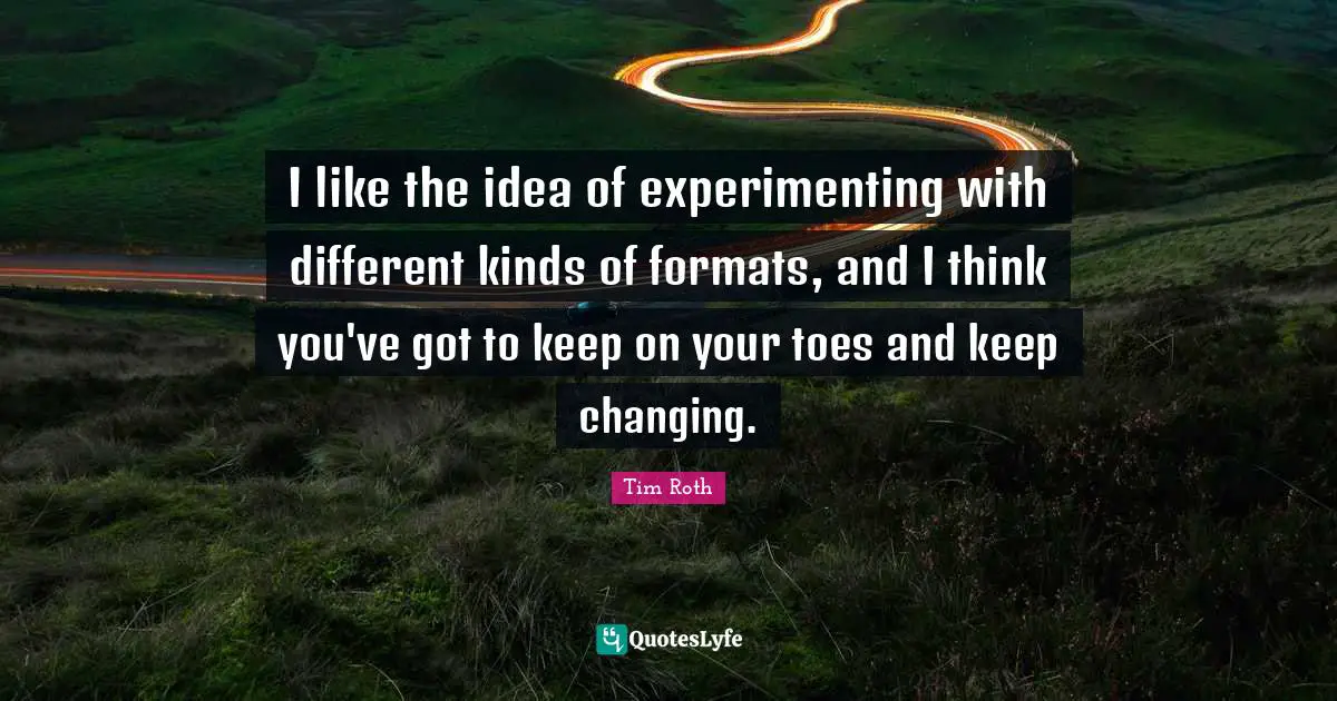 I like the idea of experimenting with different kinds of formats, and I think you've got to keep on your toes and keep changing.