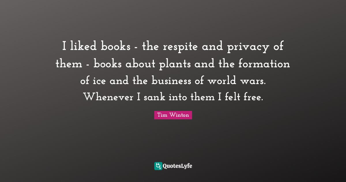 I liked books - the respite and privacy of them - books about plants and the formation of ice and the business of world wars. Whenever I sank into them I felt free.