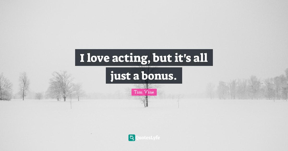 I love acting, but it's all just a bonus.
