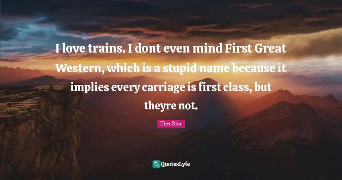 I love trains. I dont even mind First Great Western, which is a stupid name because it implies every carriage is first class, but theyre not.
