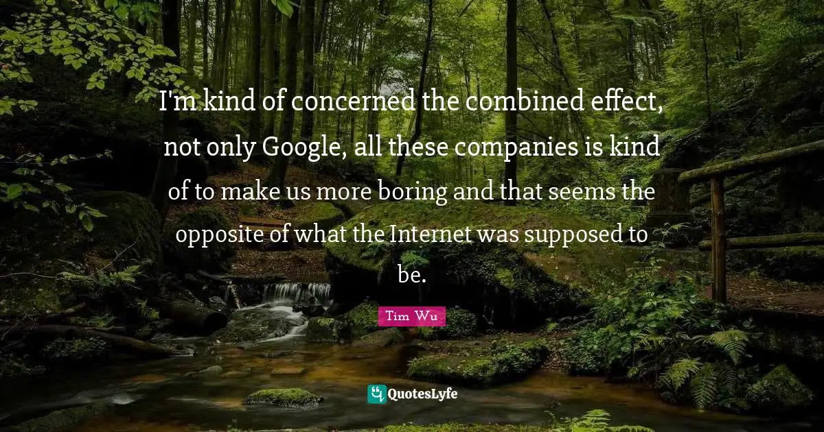 I'm kind of concerned the combined effect, not only Google, all these companies is kind of to make us more boring and that seems the opposite of what the Internet was supposed to be.
