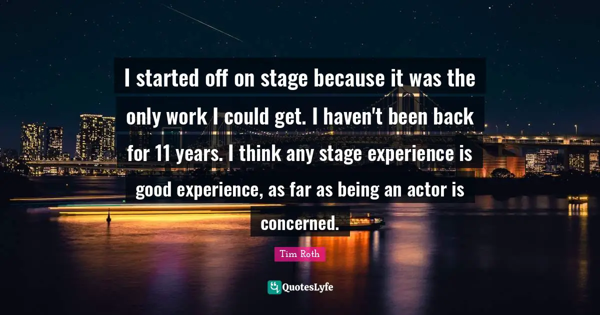 I started off on stage because it was the only work I could get. I haven't been back for 11 years. I think any stage experience is good experience, as far as being an actor is concerned.