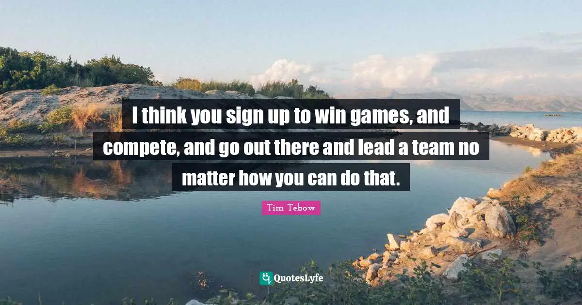 I think you sign up to win games, and compete, and go out there and lead a team no matter how you can do that.