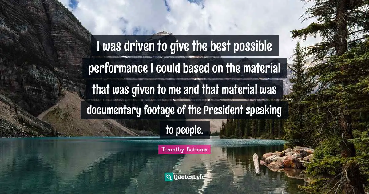 I was driven to give the best possible performance I could based on the material that was given to me and that material was documentary footage of the President speaking to people.