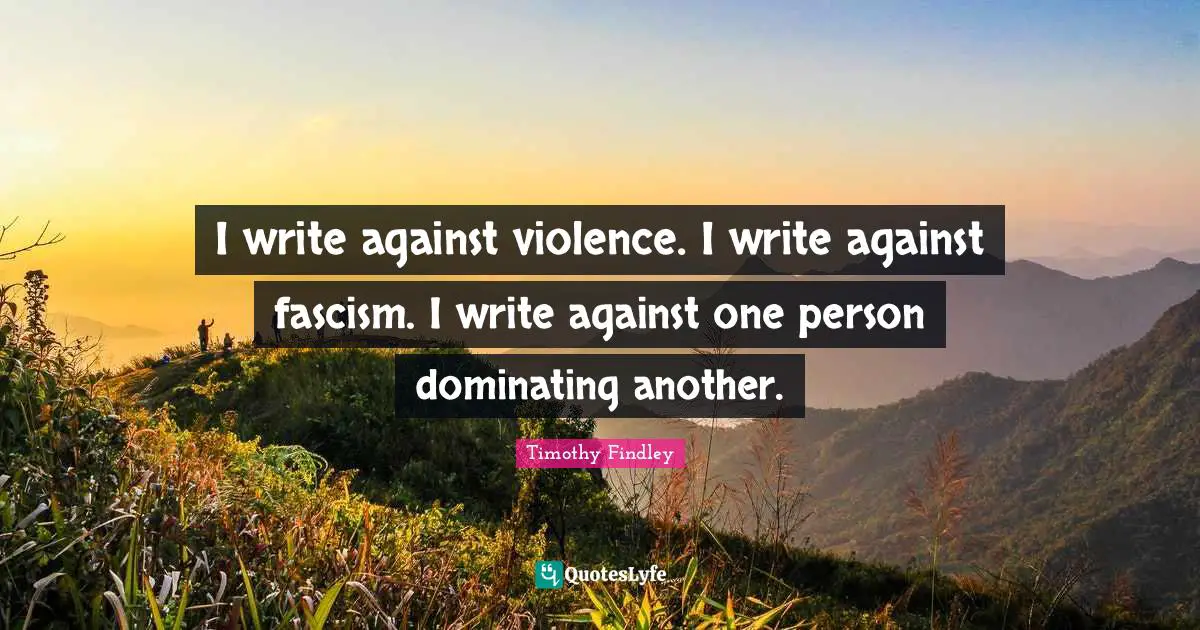 I write against violence. I write against fascism. I write against one person dominating another.