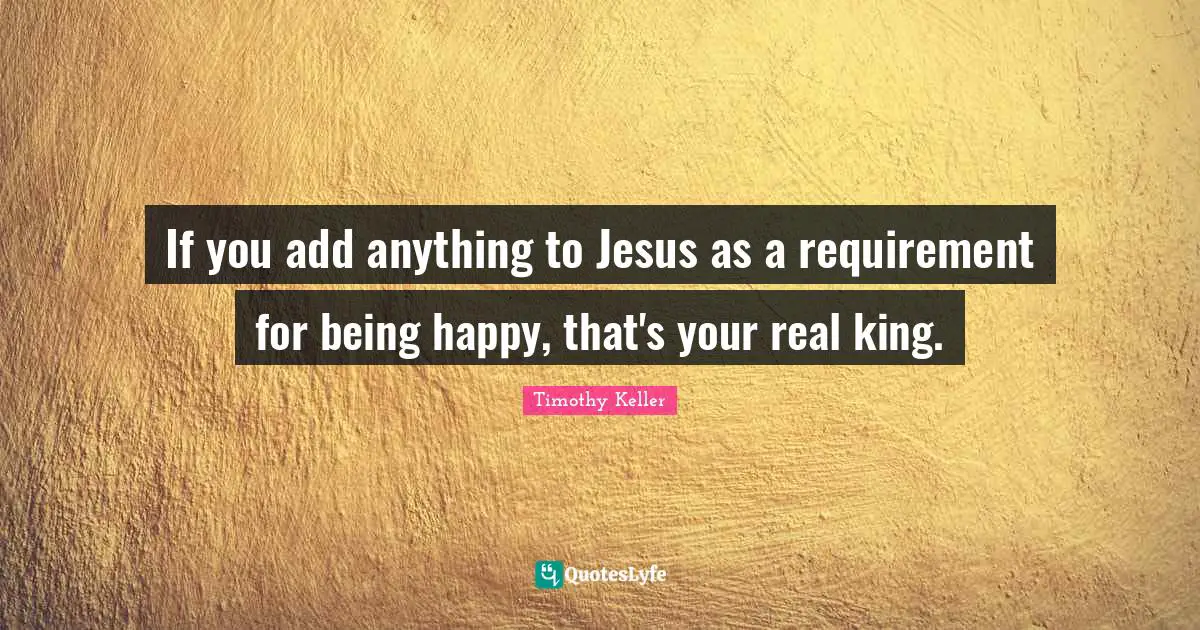Timothy Keller Quotes: "If you add anything to Jesus as a requirement for being happy, that's your real king."