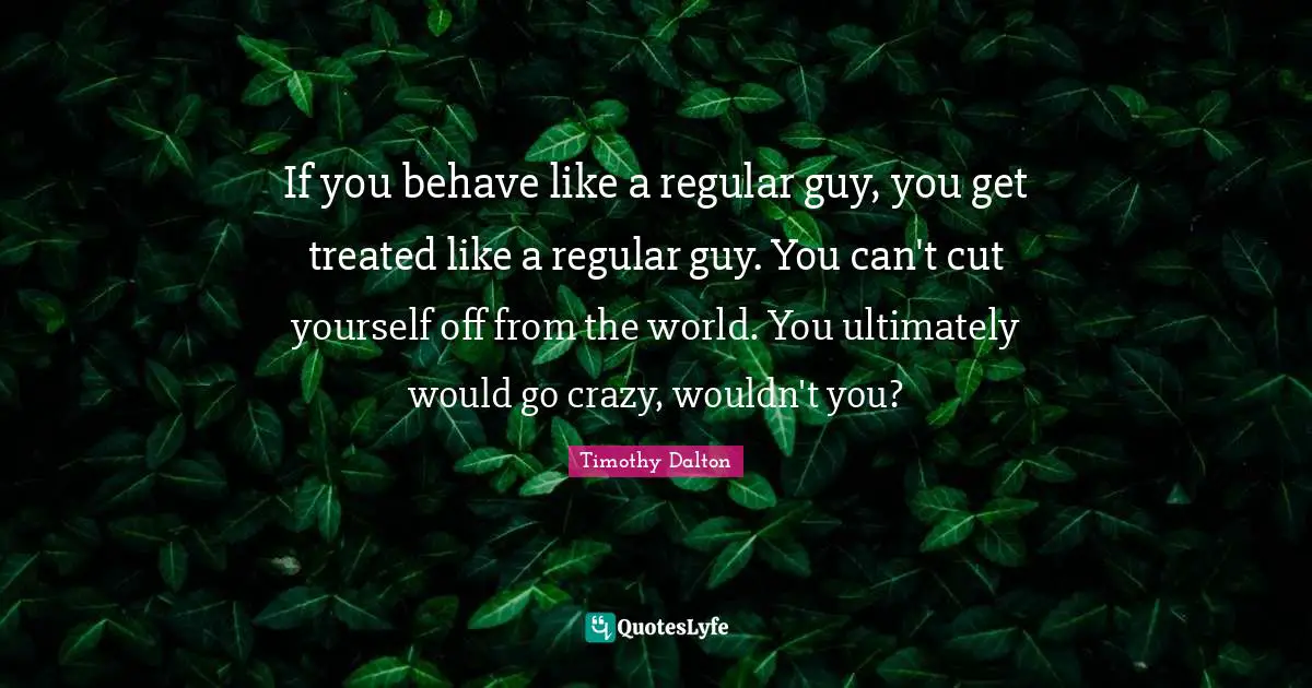 If you behave like a regular guy, you get treated like a regular guy. You can't cut yourself off from the world. You ultimately would go crazy, wouldn't you?