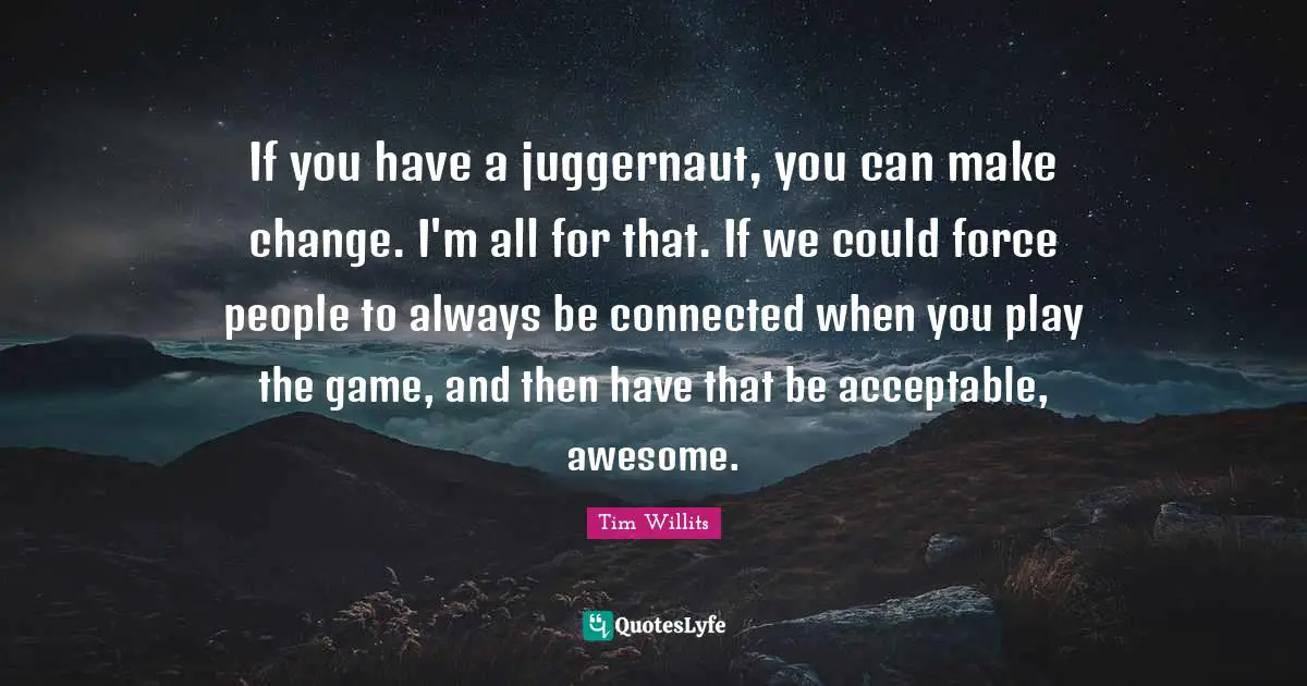 If you have a juggernaut, you can make change. I'm all for that. If we could force people to always be connected when you play the game, and then have that be acceptable, awesome.