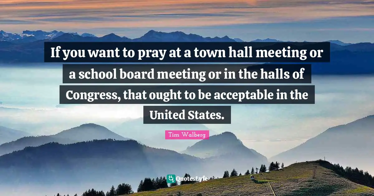 If you want to pray at a town hall meeting or a school board meeting or in the halls of Congress, that ought to be acceptable in the United States.