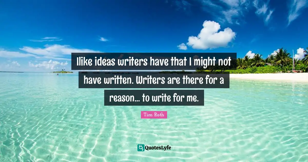 Ilike ideas writers have that I might not have written. Writers are there for a reason... to write for me.