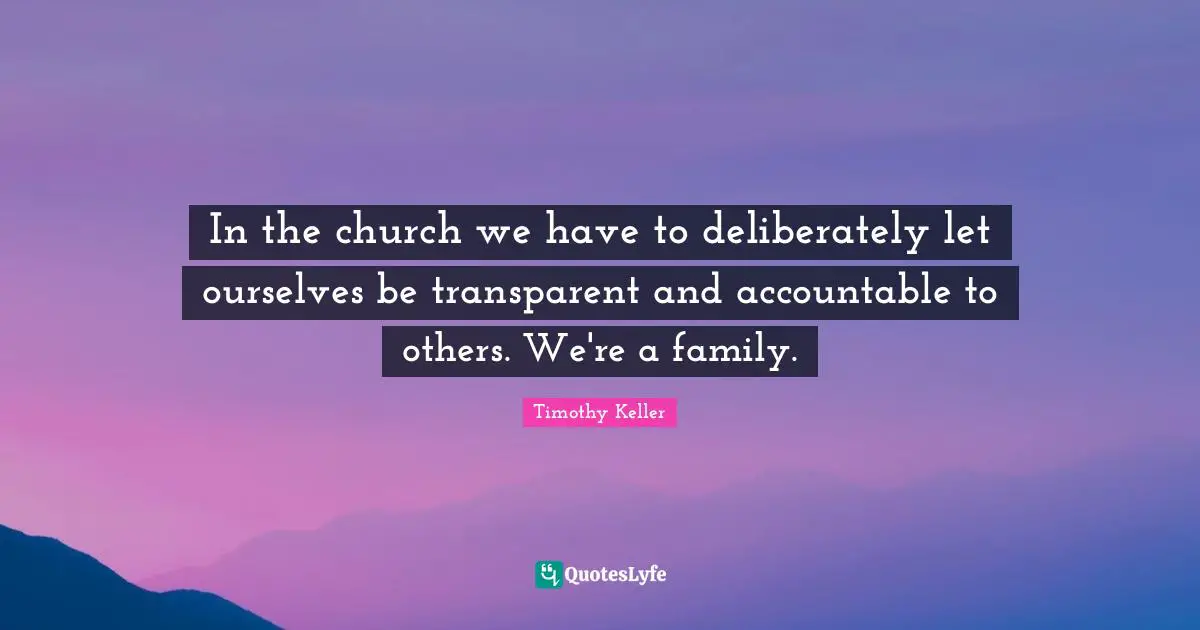 Timothy Keller Quotes: "In the church we have to deliberately let ourselves be transparent and accountable to others. We're a family."