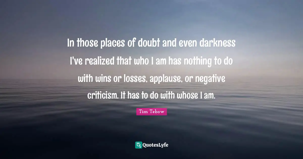 In those places of doubt and even darkness I've realized that who I am has nothing to do with wins or losses, applause, or negative criticism. It has to do with whose I am.
