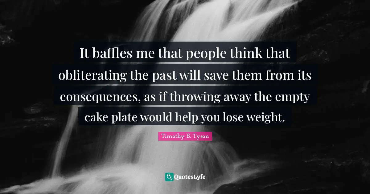 It baffles me that people think that obliterating the past will save them from its consequences, as if throwing away the empty cake plate would help you lose weight.