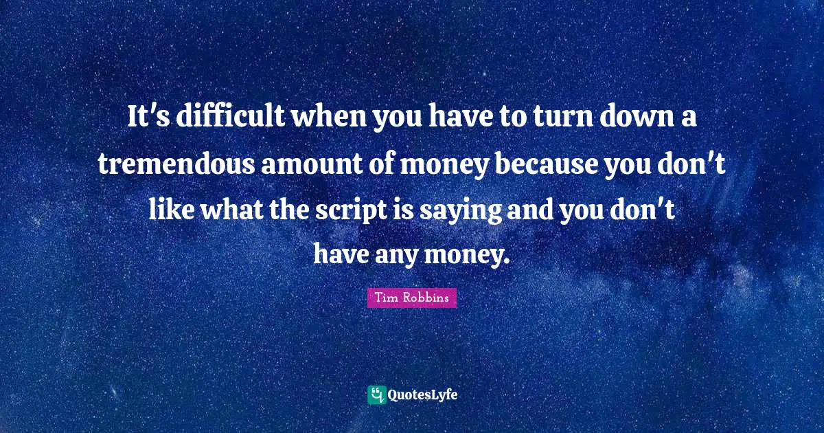 It's difficult when you have to turn down a tremendous amount of money because you don't like what the script is saying and you don't have any money.