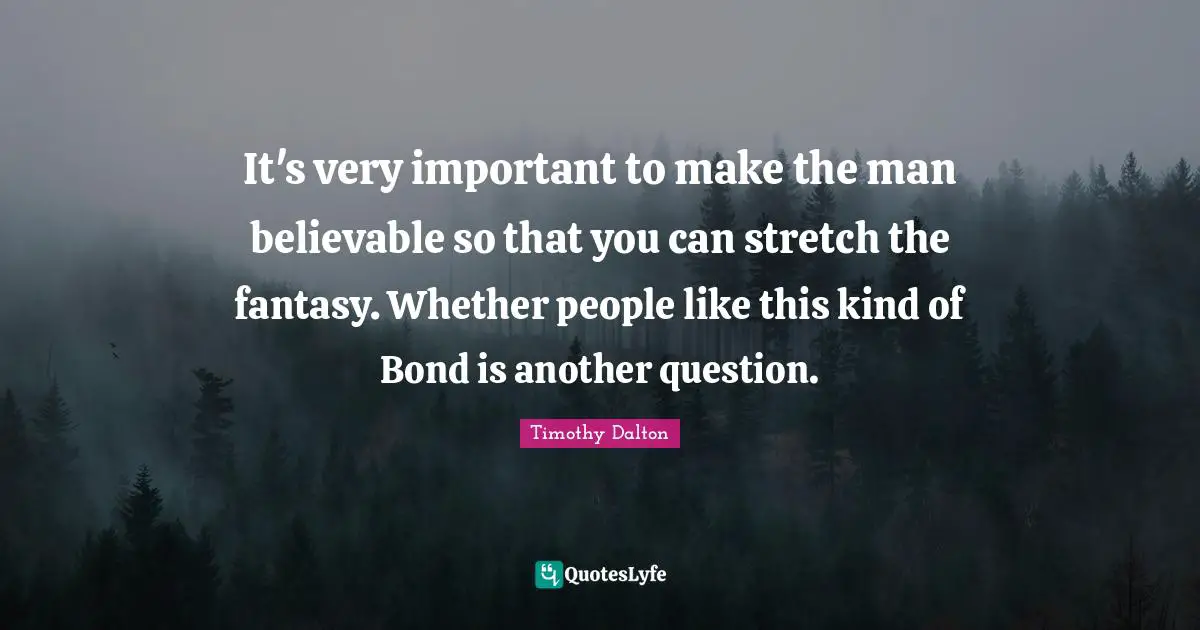It's very important to make the man believable so that you can stretch the fantasy. Whether people like this kind of Bond is another question.
