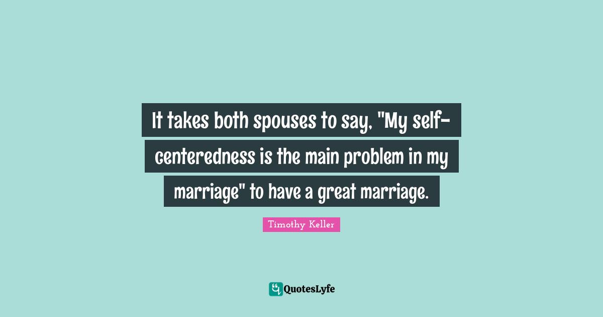 It takes both spouses to say, "My self-centeredness is the main problem in my marriage" to have a great marriage.