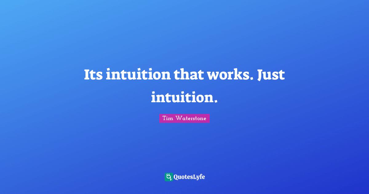 Its intuition that works. Just intuition.