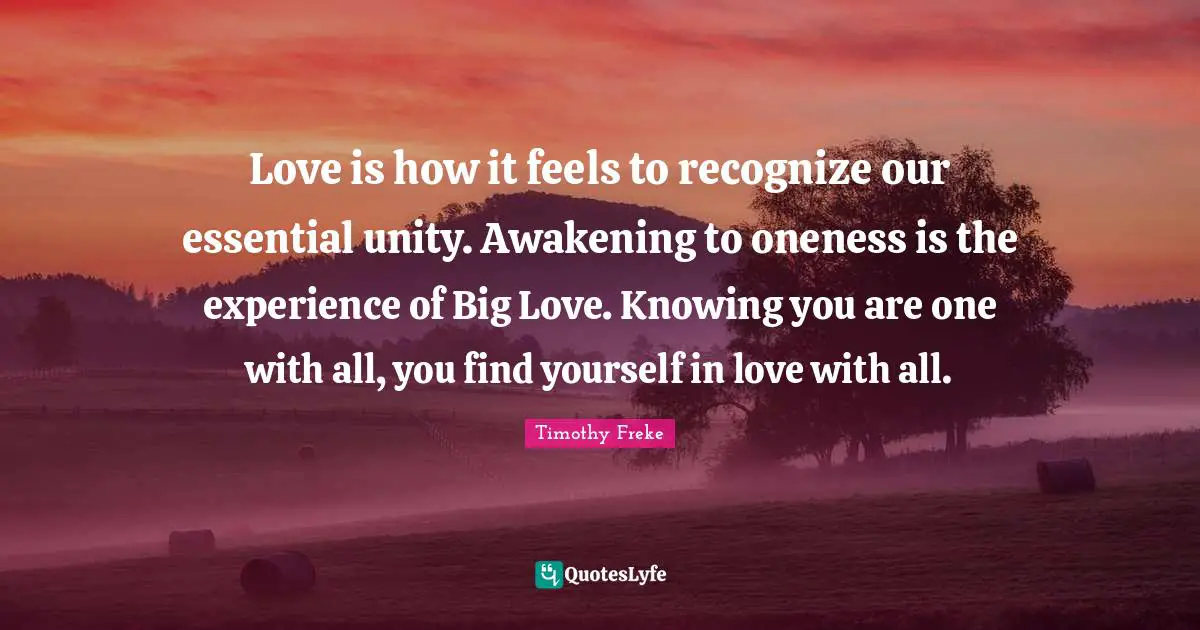 Love is how it feels to recognize our essential unity. Awakening to oneness is the experience of Big Love. Knowing you are one with all, you find yourself in love with all.