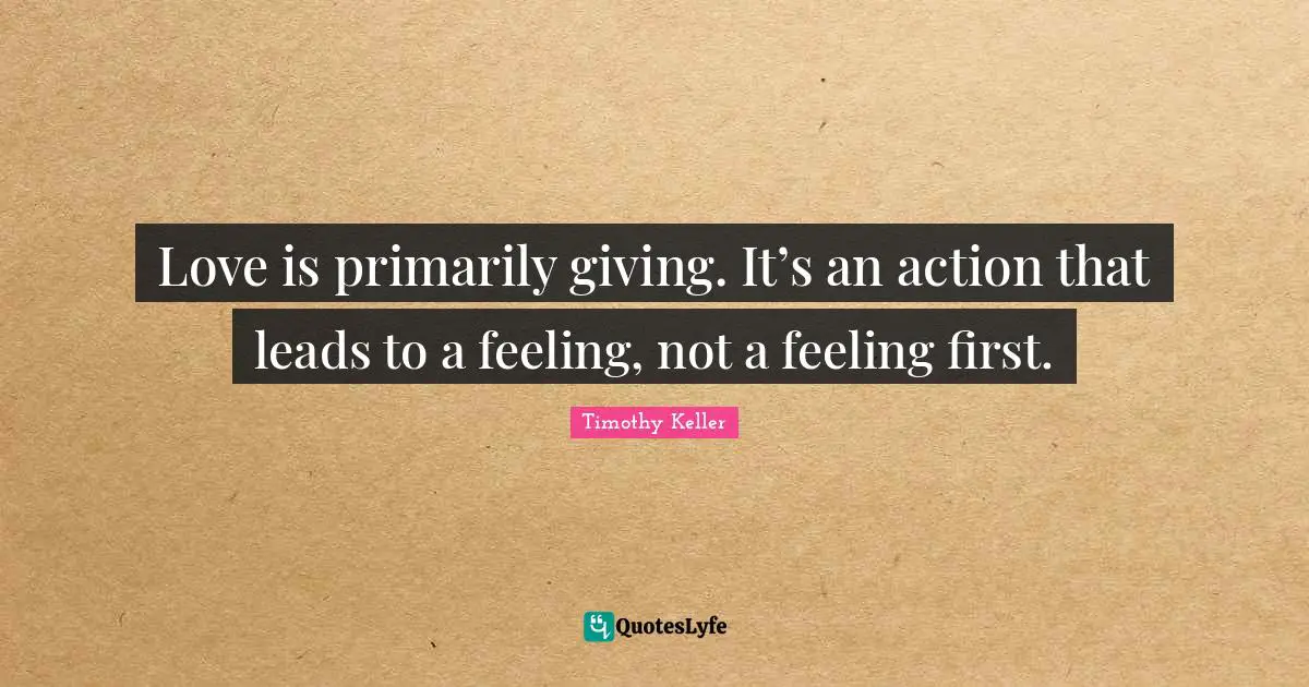 Love is primarily giving. It’s an action that leads to a feeling, not a feeling first.