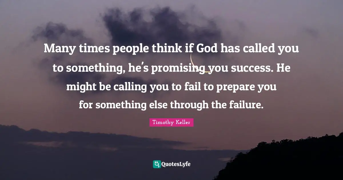 Timothy Keller Quotes: "Many times people think if God has called you to something, he's promising you success. He might be calling you to fail to prepare you for something else through the failure."