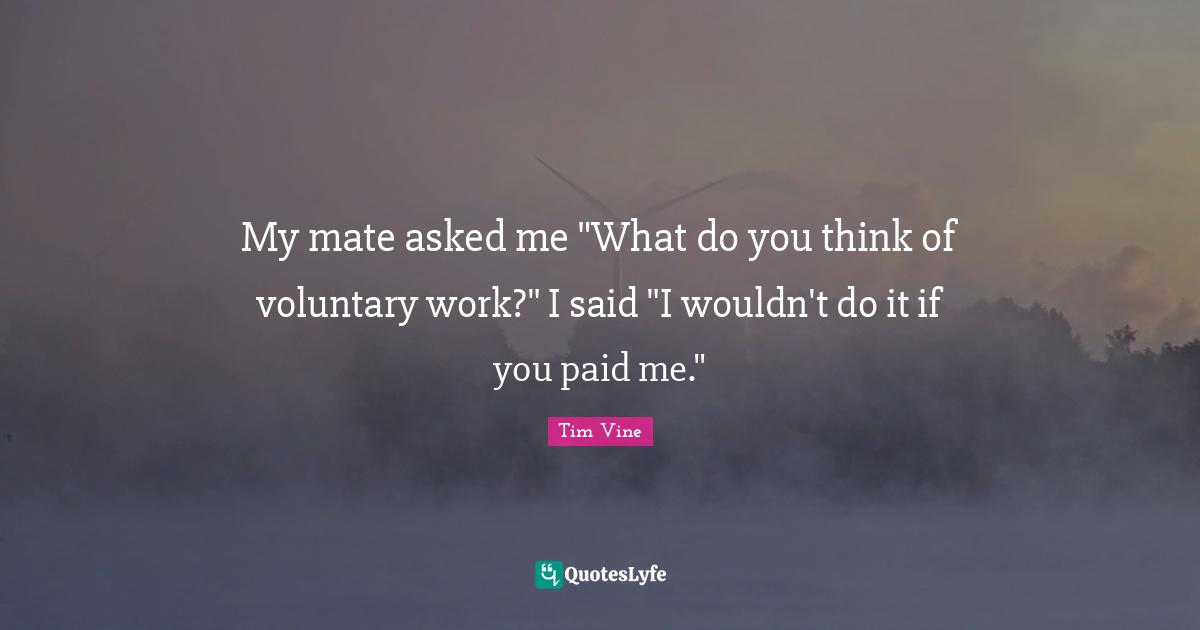 My mate asked me "What do you think of voluntary work?" I said "I wouldn't do it if you paid me."
