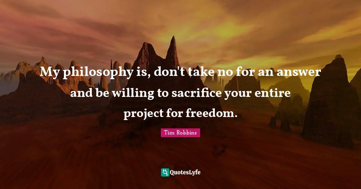 My philosophy is, don't take no for an answer and be willing to sacrifice your entire project for freedom.