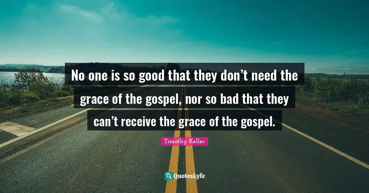Timothy Keller Quotes: "No one is so good that they don’t need the grace of the gospel, nor so bad that they can’t receive the grace of the gospel."