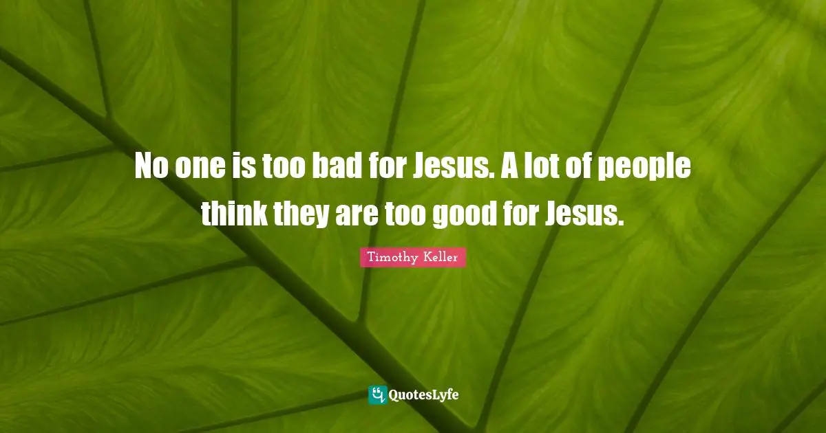 No one is too bad for Jesus. A lot of people think they are too good for Jesus.