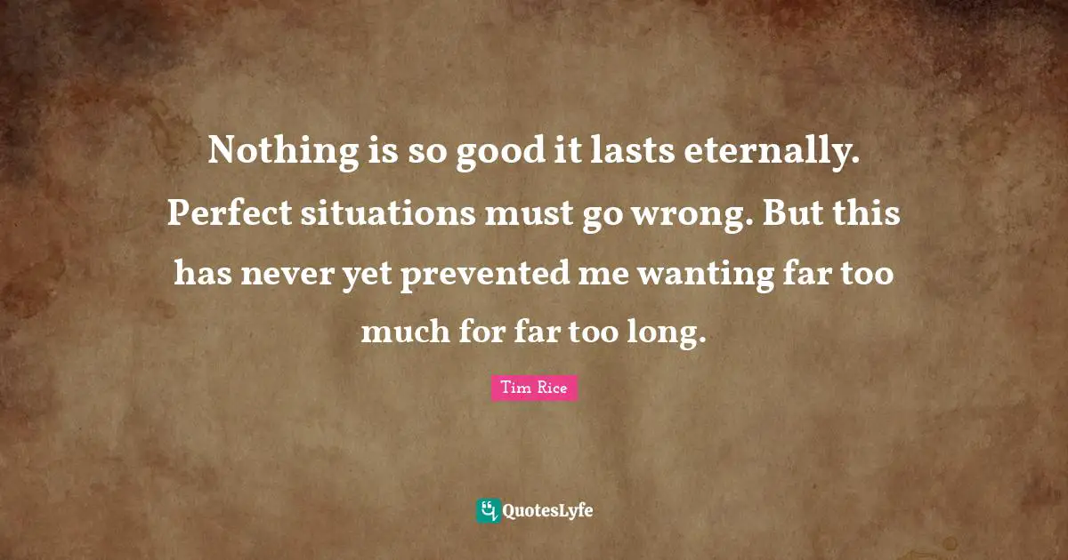 Nothing is so good it lasts eternally. Perfect situations must go wrong. But this has never yet prevented me wanting far too much for far too long.