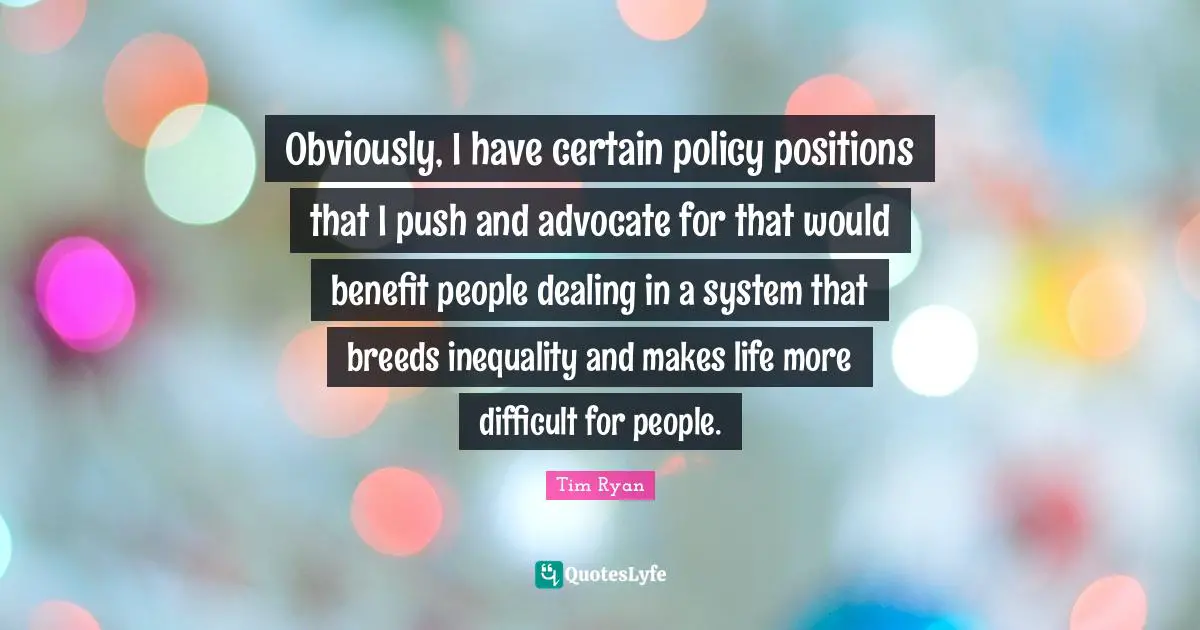 Obviously, I have certain policy positions that I push and advocate for that would benefit people dealing in a system that breeds inequality and makes life more difficult for people.