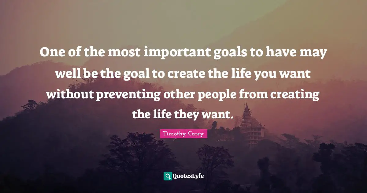 One of the most important goals to have may well be the goal to create the life you want without preventing other people from creating the life they want.