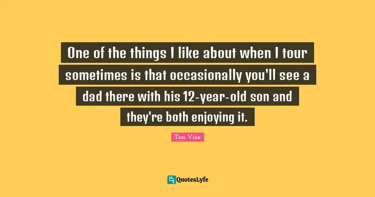 One of the things I like about when I tour sometimes is that occasionally you'll see a dad there with his 12-year-old son and they're both enjoying it.