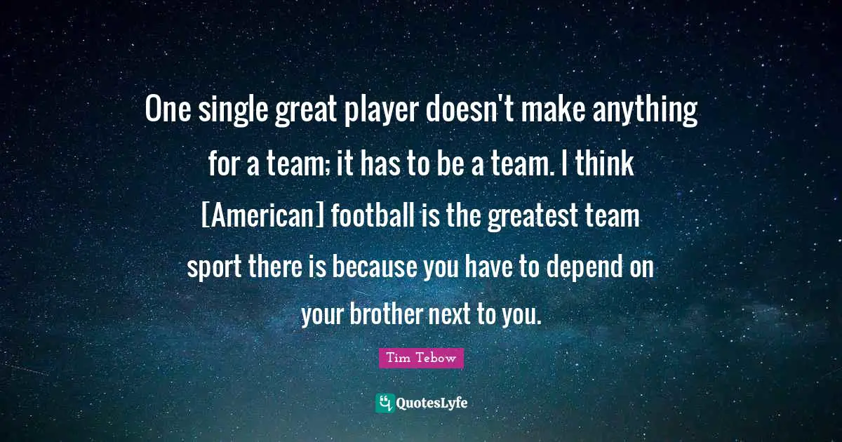 One single great player doesn't make anything for a team; it has to be a team. I think [American] football is the greatest team sport there is because you have to depend on your brother next to you.