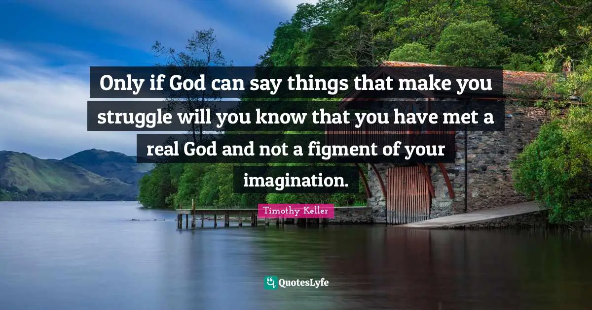 Only if God can say things that make you struggle will you know that you have met a real God and not a figment of your imagination.