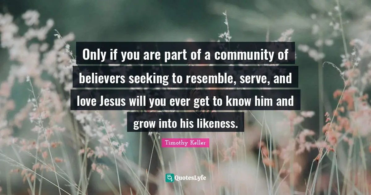 Timothy Keller Quotes: "Only if you are part of a community of believers seeking to resemble, serve, and love Jesus will you ever get to know him and grow into his likeness."