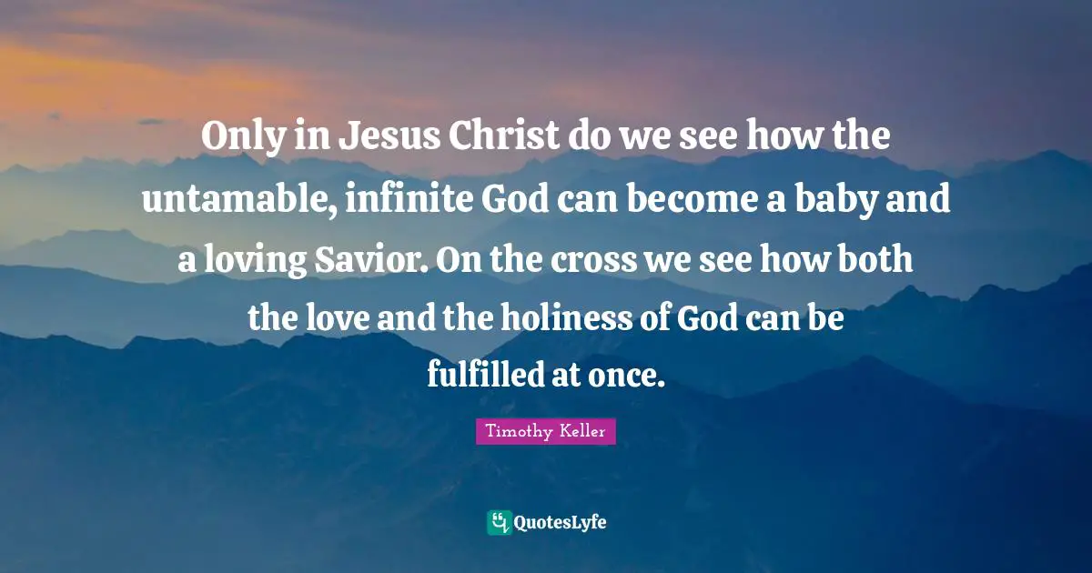 Only in Jesus Christ do we see how the untamable, infinite God can become a baby and a loving Savior. On the cross we see how both the love and the holiness of God can be fulfilled at once.
