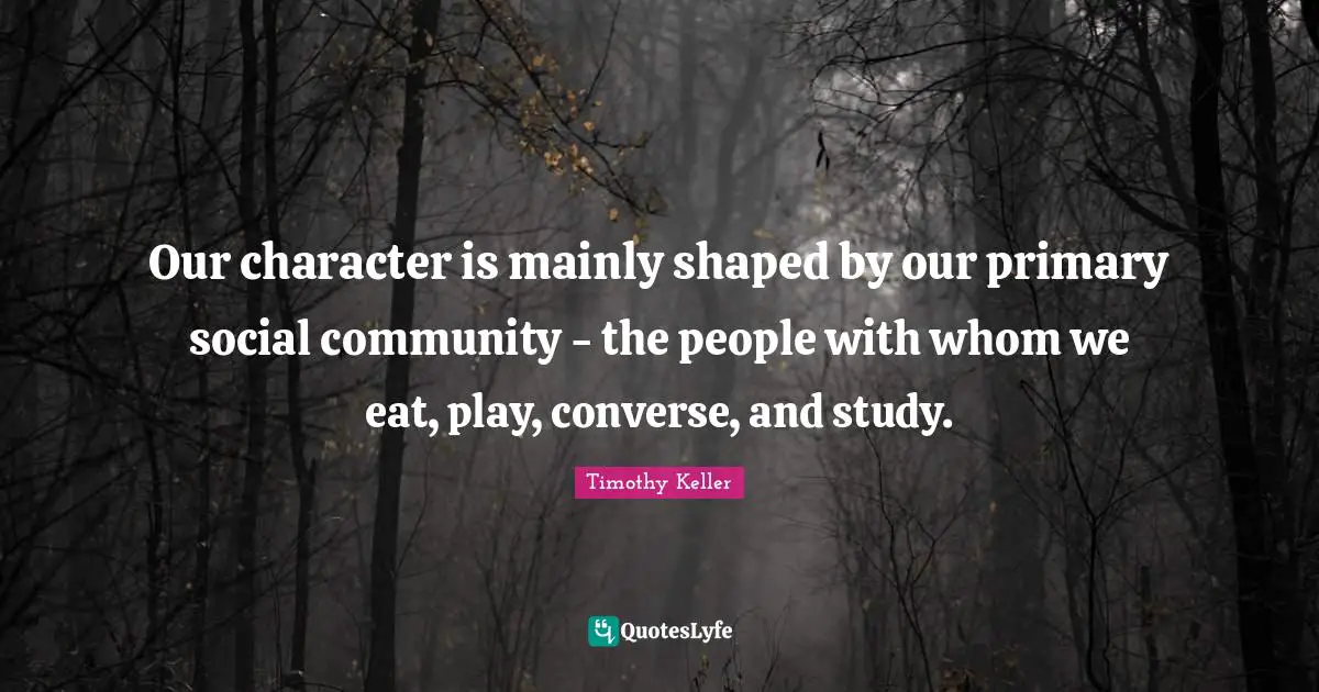 Our character is mainly shaped by our primary social community - the people with whom we eat, play, converse, and study.