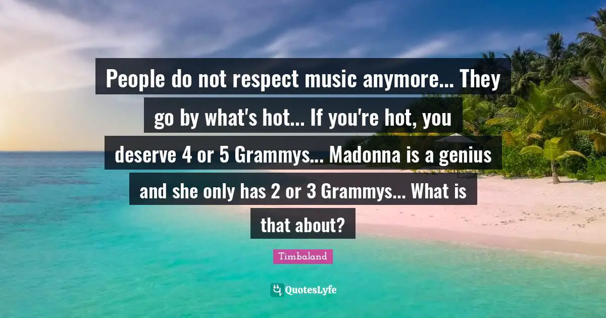 People do not respect music anymore... They go by what's hot... If you're hot, you deserve 4 or 5 Grammys... Madonna is a genius and she only has 2 or 3 Grammys... What is that about?