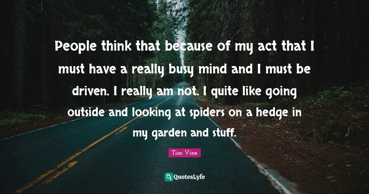 People think that because of my act that I must have a really busy mind and I must be driven. I really am not. I quite like going outside and looking at spiders on a hedge in my garden and stuff.