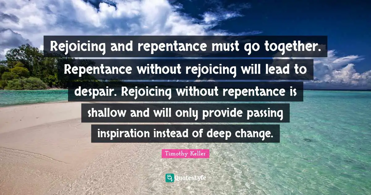 Timothy Keller Quotes: "Rejoicing and repentance must go together. Repentance without rejoicing will lead to despair. Rejoicing without repentance is shallow and will only provide passing inspiration instead of deep change."