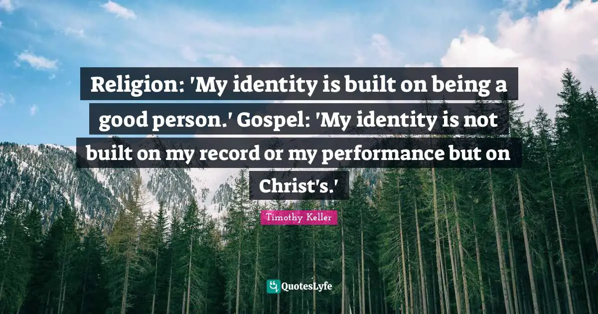 Timothy Keller Quotes: "Religion: 'My identity is built on being a good person.' Gospel: 'My identity is not built on my record or my performance but on Christ's.'"