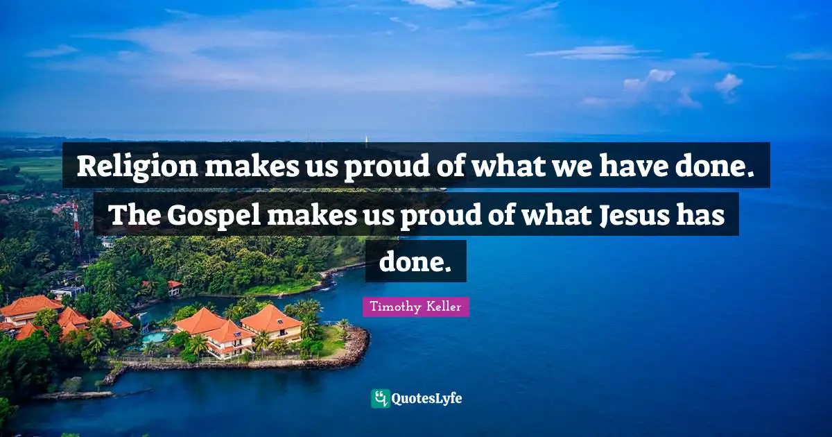 Timothy Keller Quotes: "Religion makes us proud of what we have done. The Gospel makes us proud of what Jesus has done."