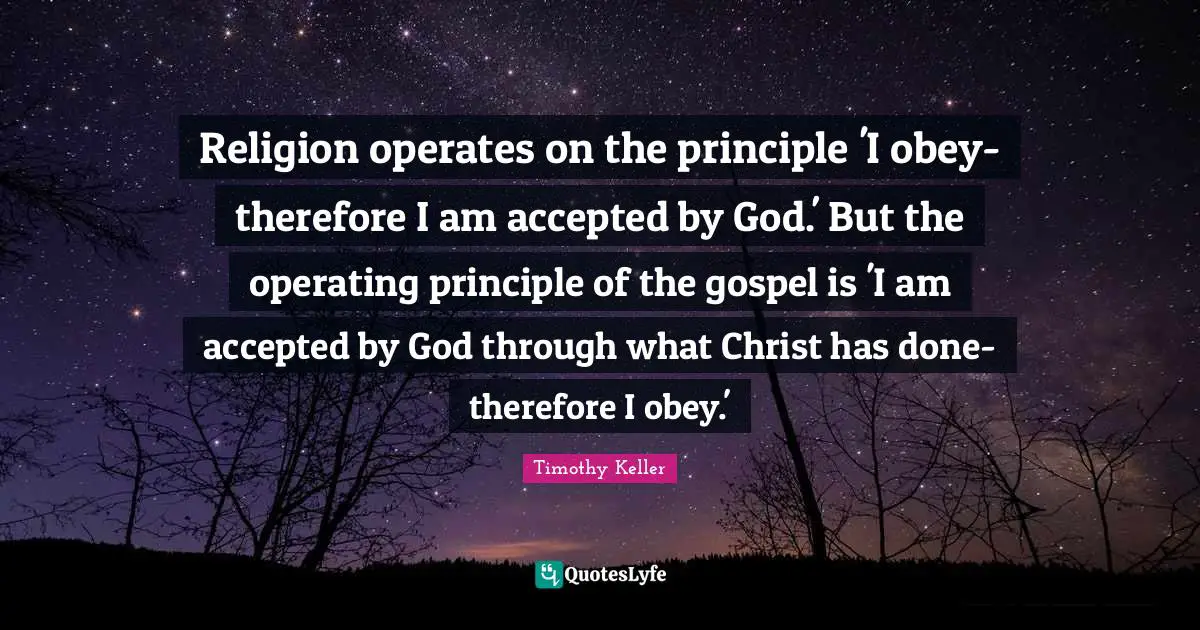 Timothy Keller Quotes: "Religion operates on the principle 'I obey-therefore I am accepted by God.' But the operating principle of the gospel is 'I am accepted by God through what Christ has done-therefore I obey.'"