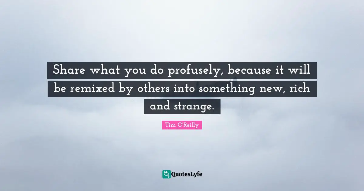 Share what you do profusely, because it will be remixed by others into something new, rich and strange.