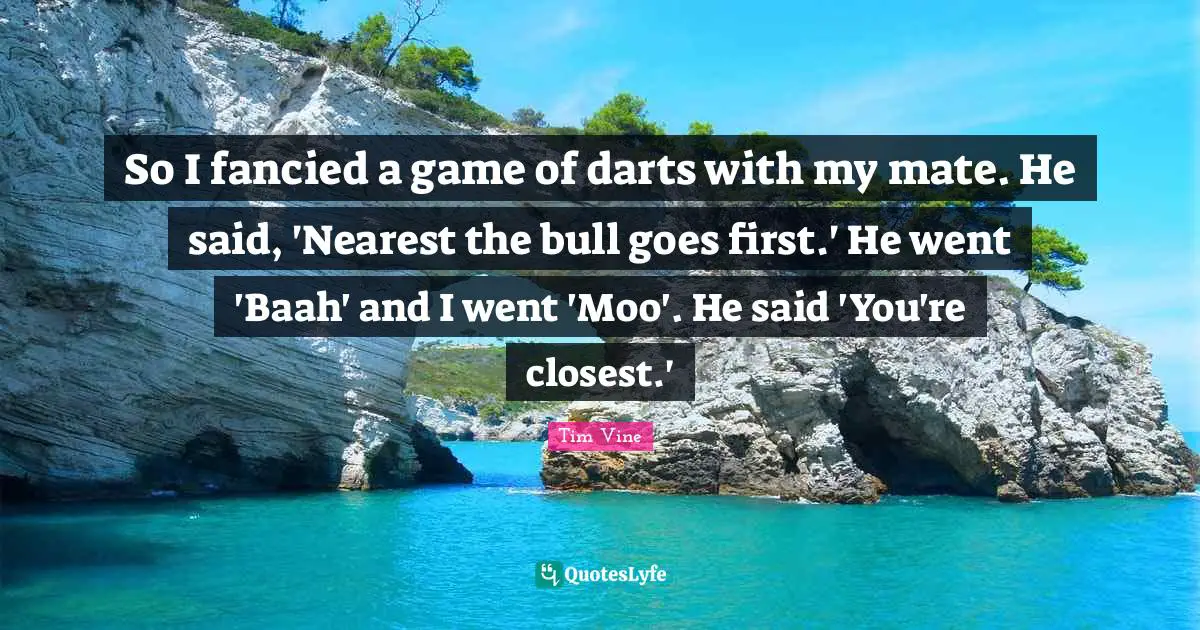 So I fancied a game of darts with my mate. He said, 'Nearest the bull goes first.' He went 'Baah' and I went 'Moo'. He said 'You're closest.'