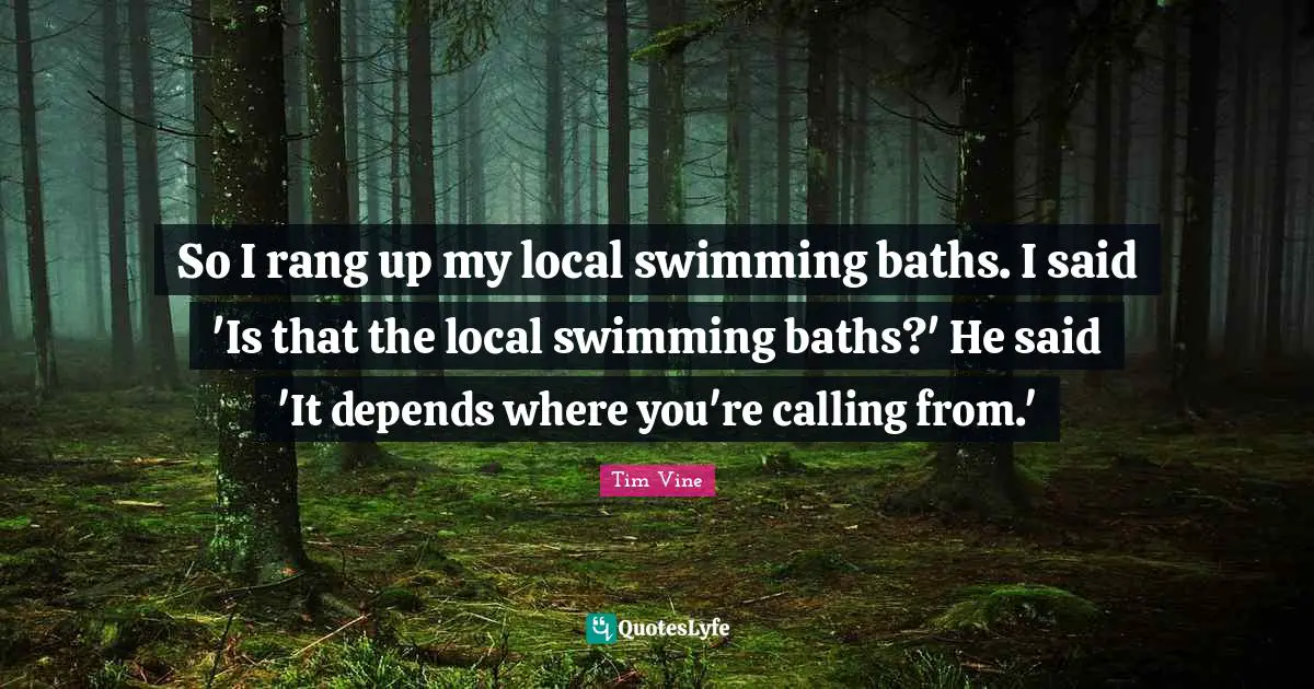 So I rang up my local swimming baths. I said 'Is that the local swimming baths?' He said 'It depends where you're calling from.'