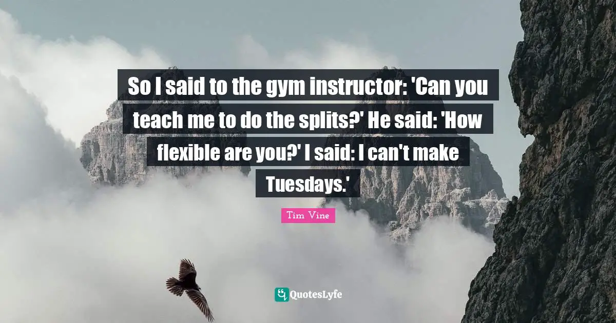 So I said to the gym instructor: 'Can you teach me to do the splits?' He said: 'How flexible are you?' I said: I can't make Tuesdays.'