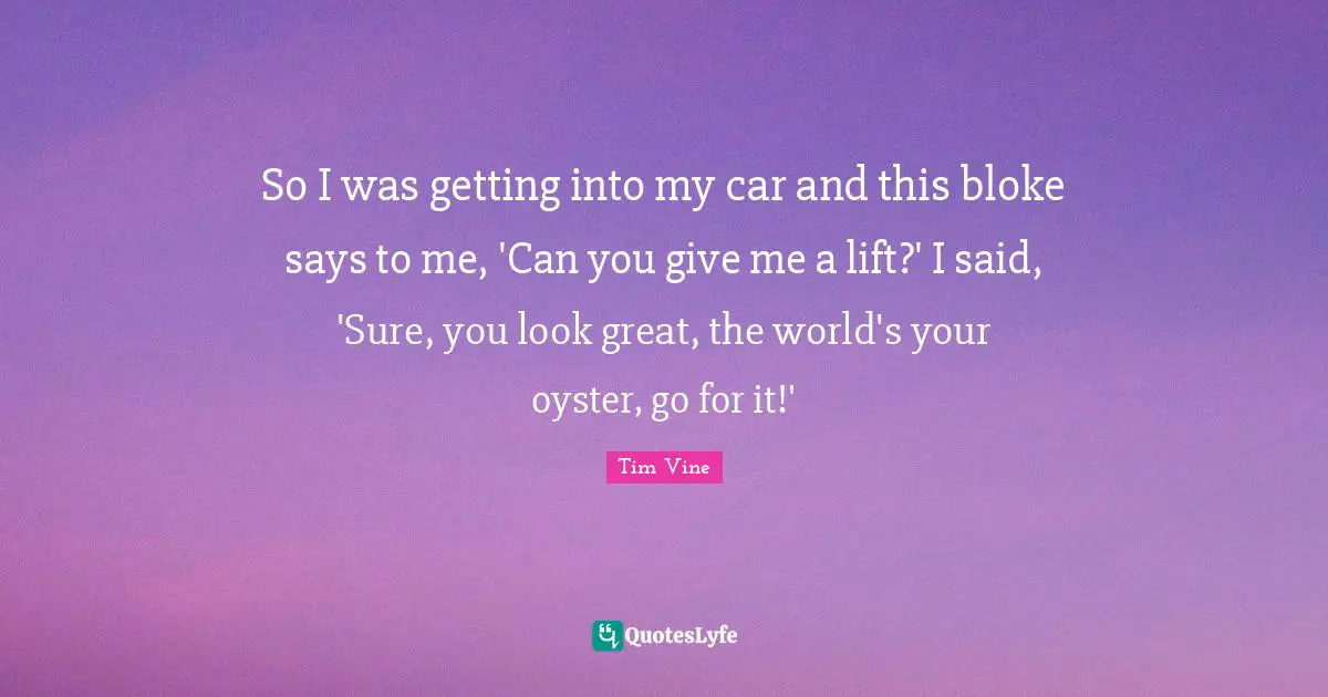 So I was getting into my car and this bloke says to me, 'Can you give me a lift?' I said, 'Sure, you look great, the world's your oyster, go for it!'