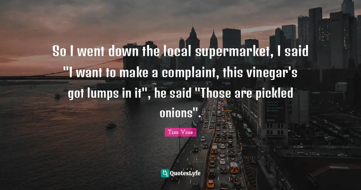 So I went down the local supermarket, I said "I want to make a complaint, this vinegar's got lumps in it", he said "Those are pickled onions".